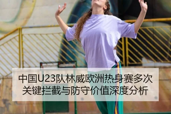 中国U23队林威欧洲热身赛多次关键拦截与防守价值深度分析