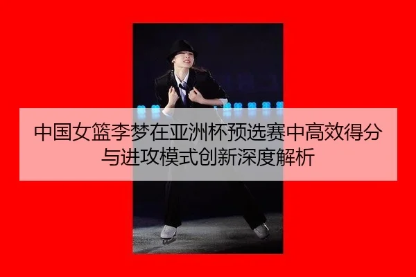 中国女篮李梦在亚洲杯预选赛中高效得分与进攻模式创新深度解析